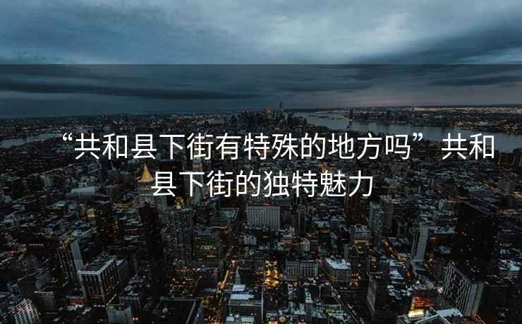 “共和縣下街有特殊的地方嗎”共和縣下街的獨(dú)特魅力