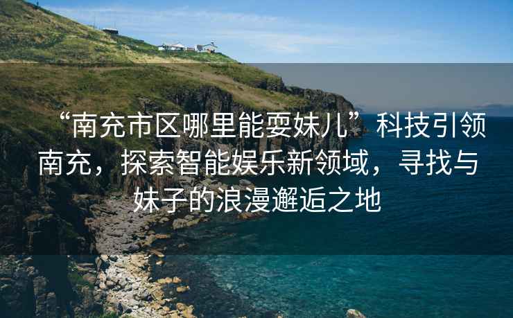 “南充市區(qū)哪里能耍妹兒”科技引領(lǐng)南充，探索智能娛樂新領(lǐng)域，尋找與妹子的浪漫邂逅之地