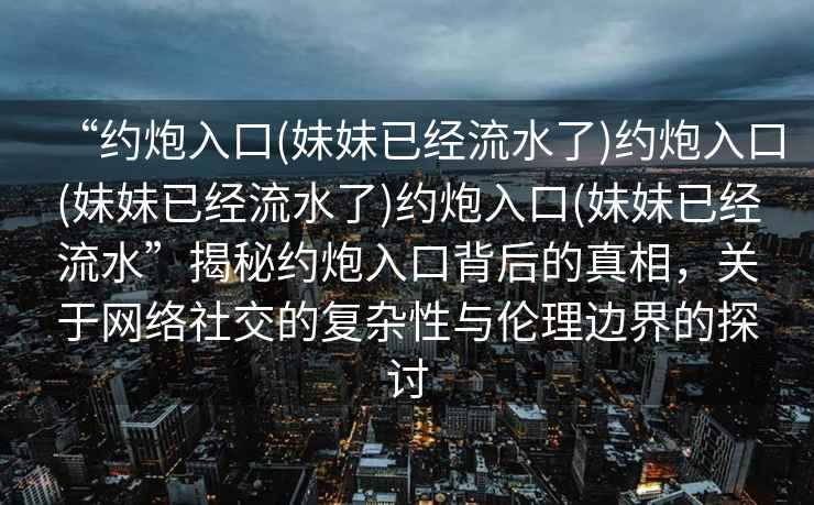 “約炮入口(妹妹已經(jīng)流水了)約炮入口(妹妹已經(jīng)流水了)約炮入口(妹妹已經(jīng)流水”揭秘約炮入口背后的真相，關(guān)于網(wǎng)絡(luò)社交的復(fù)雜性與倫理邊界的探討