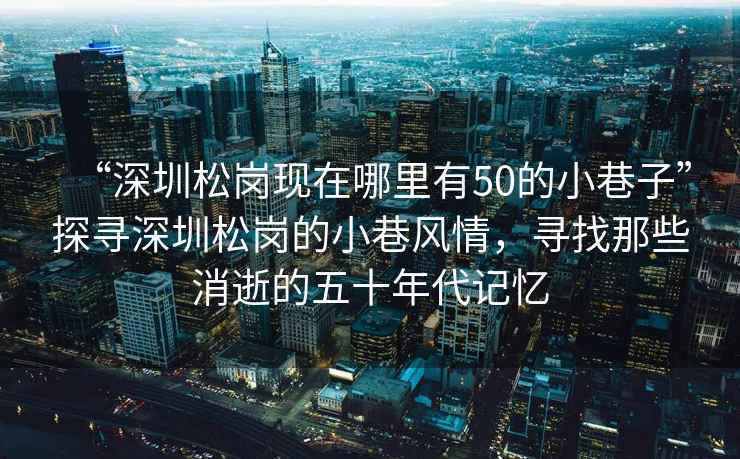 “深圳松崗現(xiàn)在哪里有50的小巷子”探尋深圳松崗的小巷風(fēng)情，尋找那些消逝的五十年代記憶