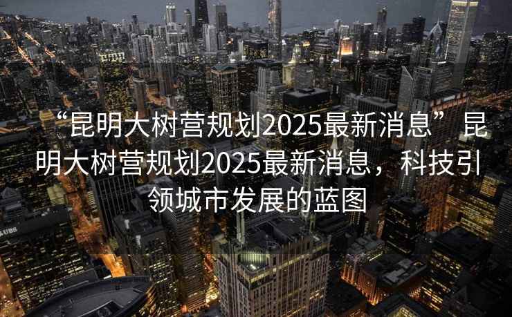 “昆明大樹營(yíng)規(guī)劃2025最新消息”昆明大樹營(yíng)規(guī)劃2025最新消息，科技引領(lǐng)城市發(fā)展的藍(lán)圖