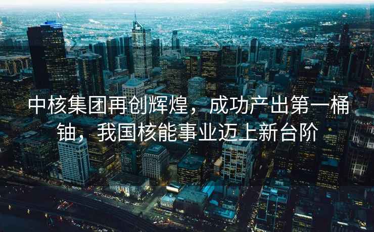 中核集團(tuán)再創(chuàng)輝煌，成功產(chǎn)出第一桶鈾，我國(guó)核能事業(yè)邁上新臺(tái)階