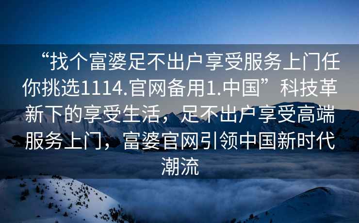 “找個(gè)富婆足不出戶享受服務(wù)上門任你挑選1114.官網(wǎng)備用1.中國(guó)”科技革新下的享受生活，足不出戶享受高端服務(wù)上門，富婆官網(wǎng)引領(lǐng)中國(guó)新時(shí)代潮流