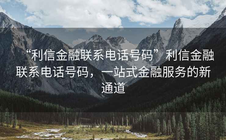 “利信金融聯(lián)系電話號(hào)碼”利信金融聯(lián)系電話號(hào)碼，一站式金融服務(wù)的新通道