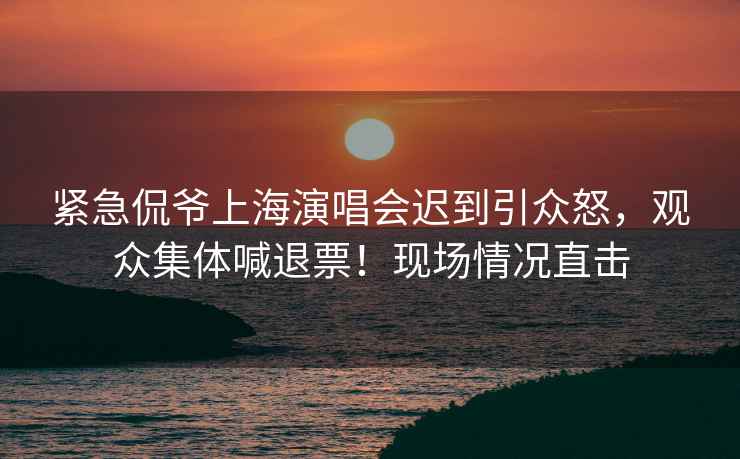 緊急侃爺上海演唱會遲到引眾怒，觀眾集體喊退票！現(xiàn)場情況直擊
