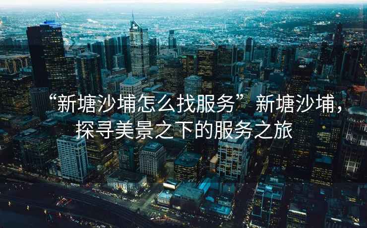 “新塘沙埔怎么找服務(wù)”新塘沙埔，探尋美景之下的服務(wù)之旅