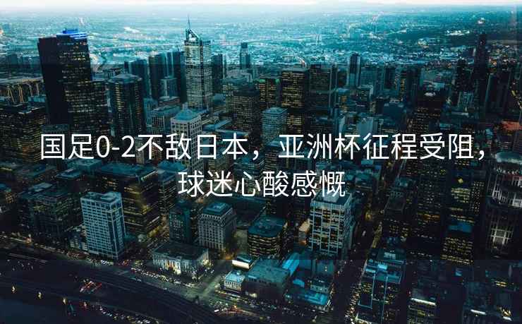 國足0-2不敵日本，亞洲杯征程受阻，球迷心酸感慨