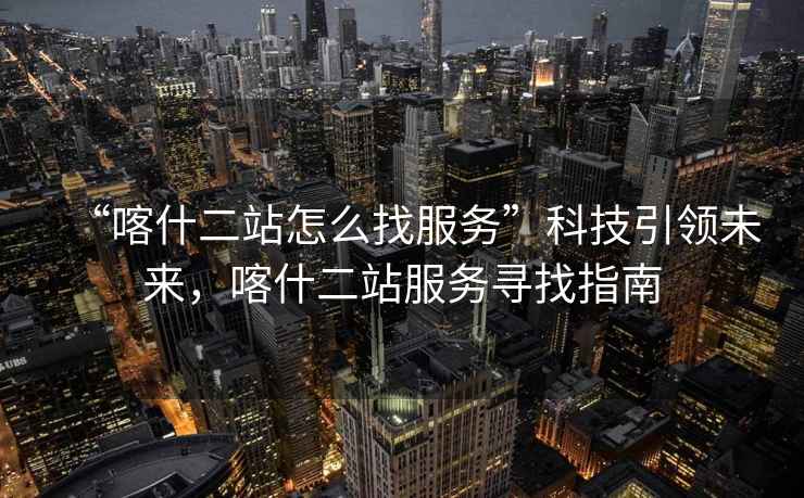“喀什二站怎么找服務(wù)”科技引領(lǐng)未來，喀什二站服務(wù)尋找指南