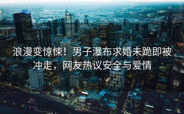 浪漫變驚悚！男子瀑布求婚未跪即被沖走，網(wǎng)友熱議安全與愛情