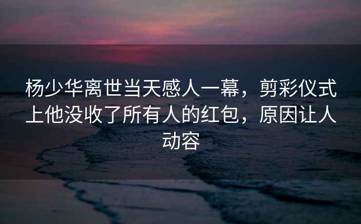 楊少華離世當(dāng)天感人一幕，剪彩儀式上他沒(méi)收了所有人的紅包，原因讓人動(dòng)容