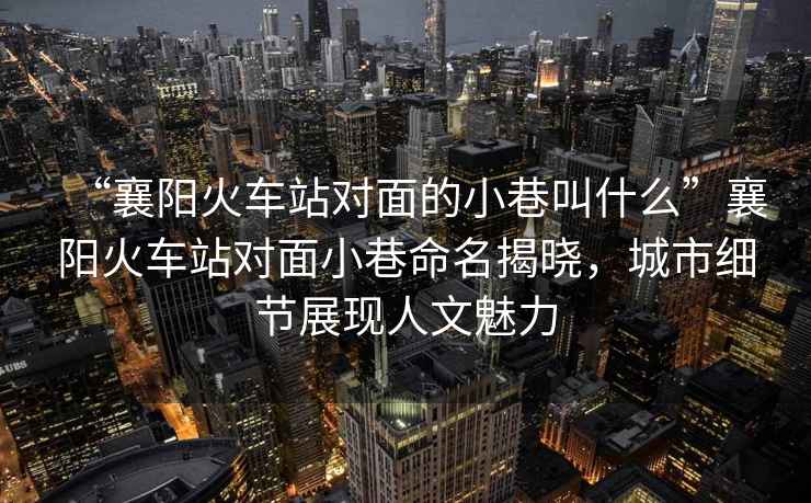 “襄陽火車站對面的小巷叫什么”襄陽火車站對面小巷命名揭曉，城市細節(jié)展現(xiàn)人文魅力