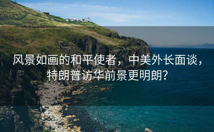 風景如畫的和平使者，中美外長面談，特朗普訪華前景更明朗？