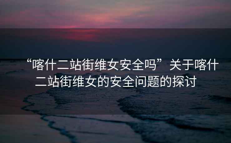 “喀什二站街維女安全嗎”關(guān)于喀什二站街維女的安全問(wèn)題的探討