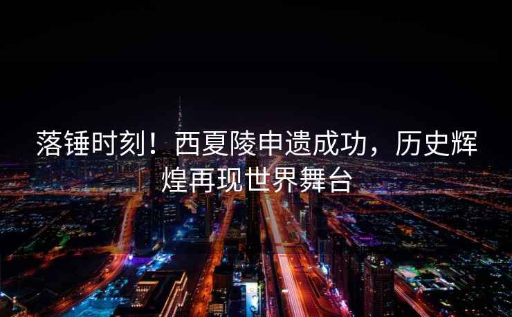 落錘時(shí)刻！西夏陵申遺成功，歷史輝煌再現(xiàn)世界舞臺(tái)