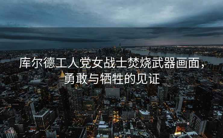 庫爾德工人黨女戰(zhàn)士焚燒武器畫面，勇敢與犧牲的見證