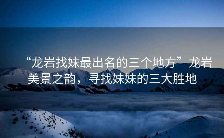 “龍巖找妹最出名的三個地方”龍巖美景之韻，尋找妹妹的三大勝地