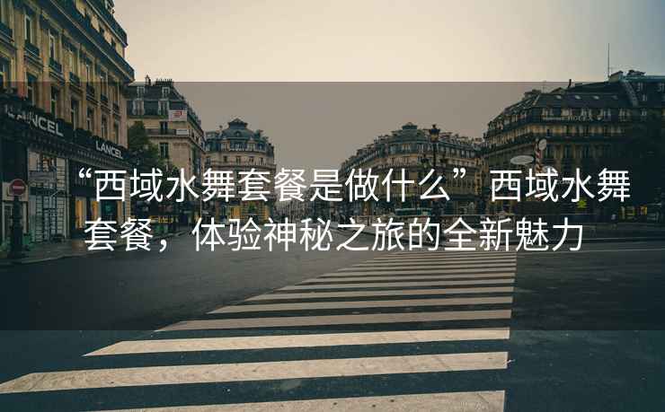 “西域水舞套餐是做什么”西域水舞套餐，體驗神秘之旅的全新魅力