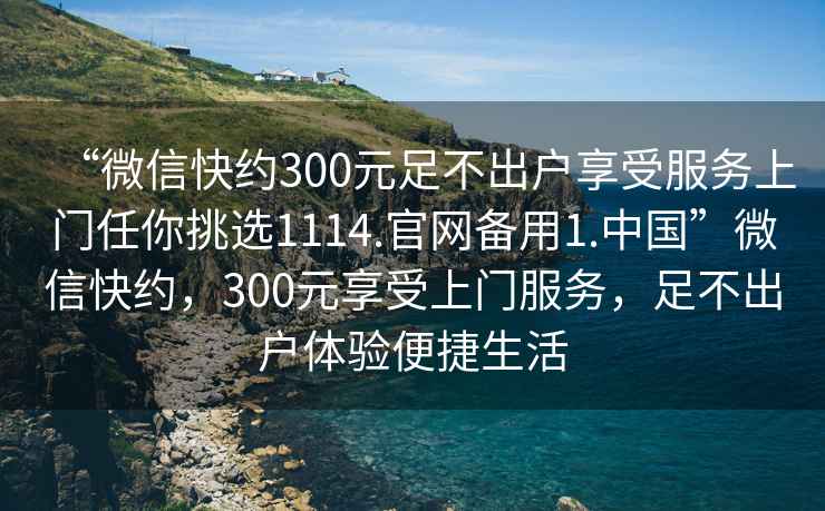 “微信快約300元足不出戶享受服務(wù)上門任你挑選1114.官網(wǎng)備用1.中國”微信快約，300元享受上門服務(wù)，足不出戶體驗便捷生活