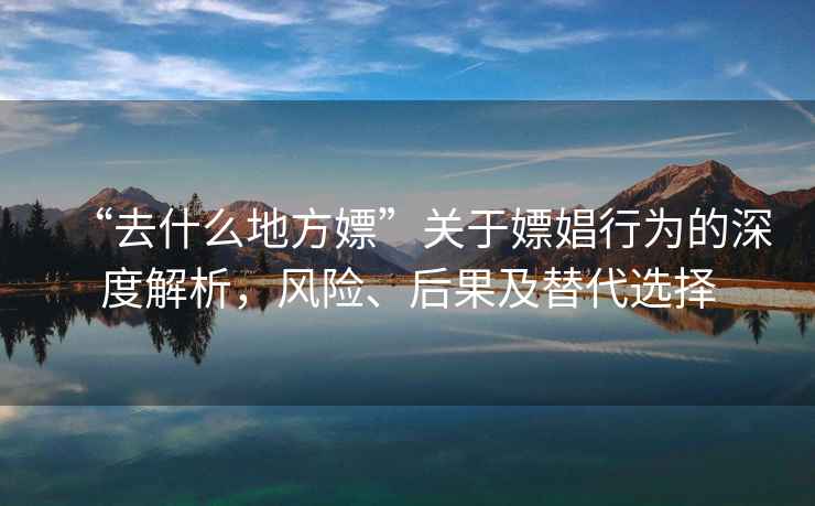 “去什么地方嫖”關于嫖娼行為的深度解析，風險、后果及替代選擇
