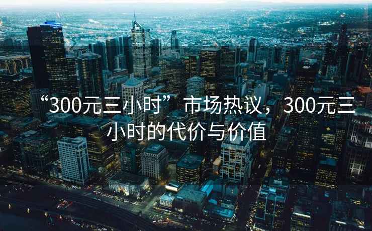“300元三小時(shí)”市場熱議，300元三小時(shí)的代價(jià)與價(jià)值
