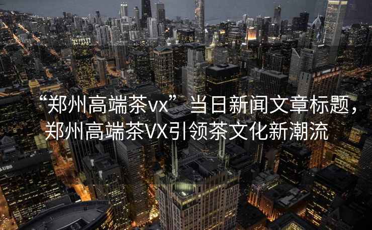 “鄭州高端茶vx”當(dāng)日新聞文章標(biāo)題，鄭州高端茶VX引領(lǐng)茶文化新潮流