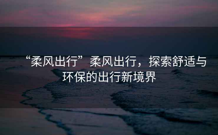 “柔風(fēng)出行”柔風(fēng)出行，探索舒適與環(huán)保的出行新境界