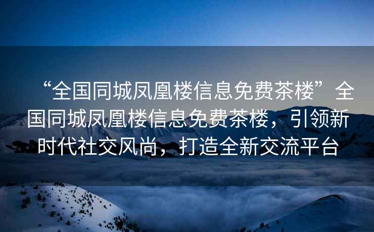 “全國(guó)同城鳳凰樓信息免費(fèi)茶樓”全國(guó)同城鳳凰樓信息免費(fèi)茶樓，引領(lǐng)新時(shí)代社交風(fēng)尚，打造全新交流平臺(tái)