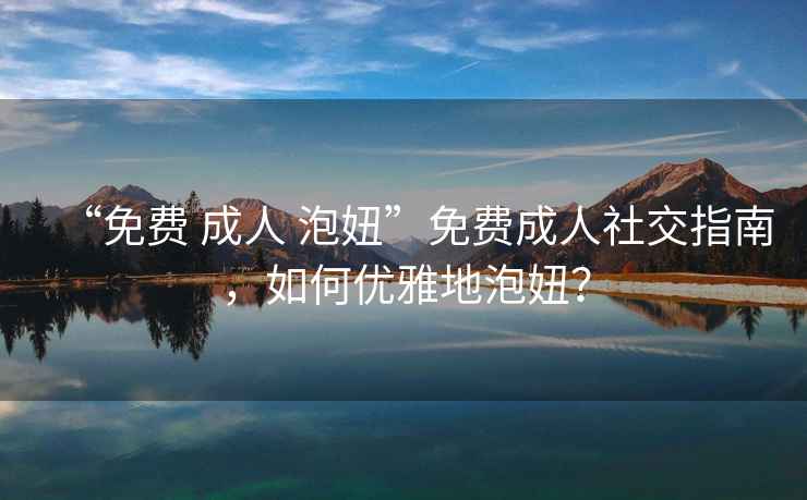 “免費 成人 泡妞”免費成人社交指南，如何優(yōu)雅地泡妞？