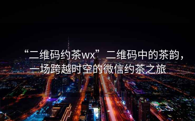 “二維碼約茶wx”二維碼中的茶韻，一場跨越時空的微信約茶之旅