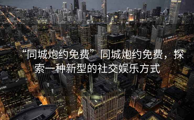 “同城炮約免費(fèi)”同城炮約免費(fèi)，探索一種新型的社交娛樂(lè)方式