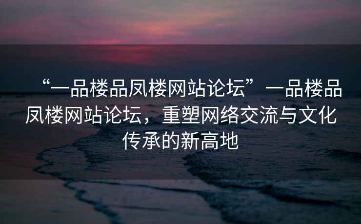 “一品樓品鳳樓網(wǎng)站論壇”一品樓品鳳樓網(wǎng)站論壇，重塑網(wǎng)絡(luò)交流與文化傳承的新高地