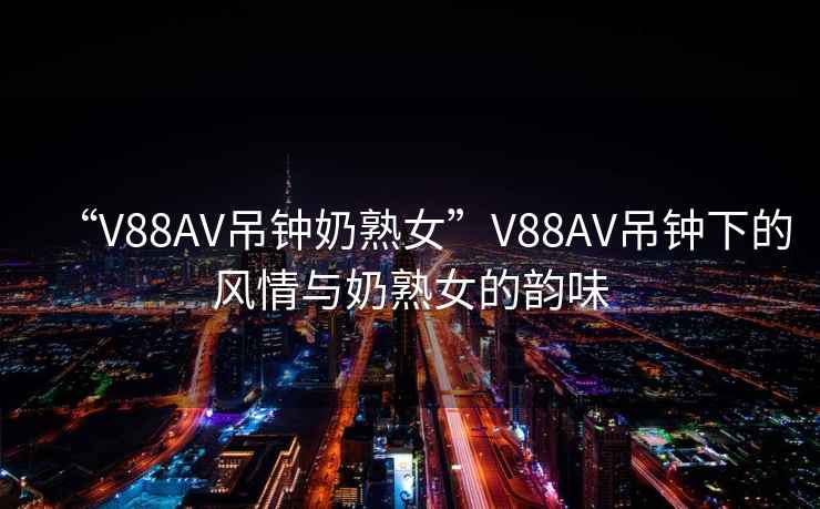 “V88AV吊鐘奶熟女”V88AV吊鐘下的風(fēng)情與奶熟女的韻味