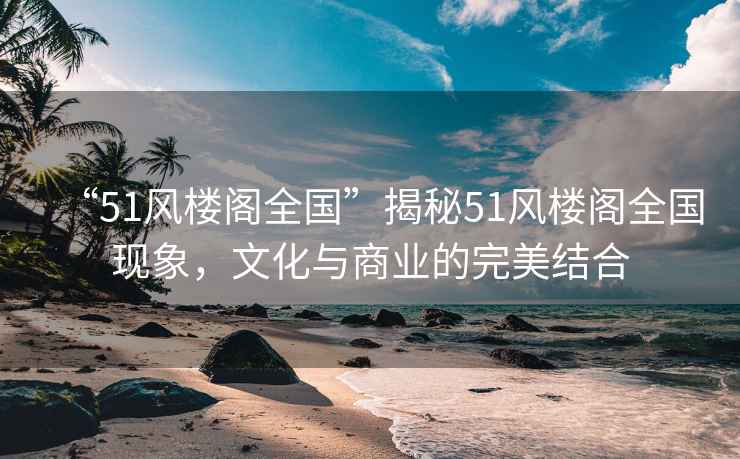 “51風(fēng)樓閣全國”揭秘51風(fēng)樓閣全國現(xiàn)象，文化與商業(yè)的完美結(jié)合