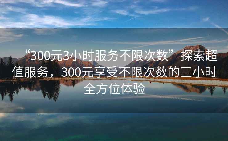 “300元3小時服務(wù)不限次數(shù)”探索超值服務(wù)，300元享受不限次數(shù)的三小時全方位體驗