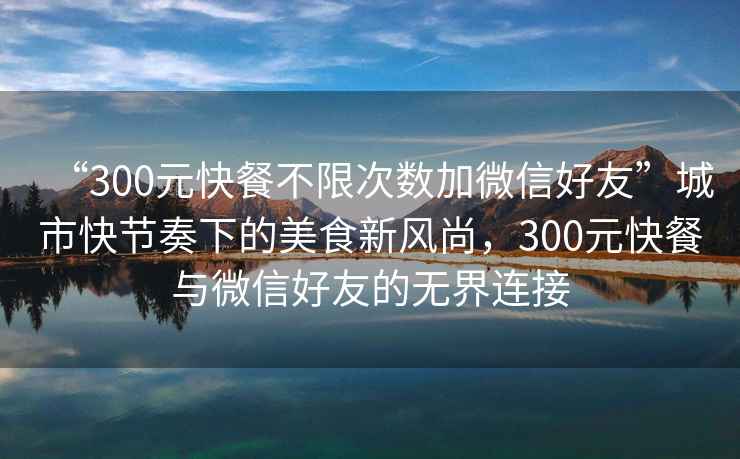 “300元快餐不限次數(shù)加微信好友”城市快節(jié)奏下的美食新風(fēng)尚，300元快餐與微信好友的無界連接