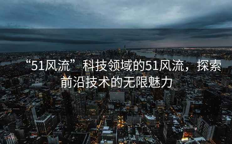 “51風(fēng)流”科技領(lǐng)域的51風(fēng)流，探索前沿技術(shù)的無限魅力
