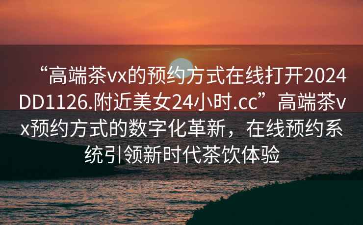“高端茶vx的預(yù)約方式在線打開(kāi)2024DD1126.附近美女24小時(shí).cc”高端茶vx預(yù)約方式的數(shù)字化革新，在線預(yù)約系統(tǒng)引領(lǐng)新時(shí)代茶飲體驗(yàn)