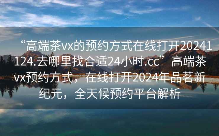 “高端茶vx的預(yù)約方式在線打開(kāi)20241124.去哪里找合適24小時(shí).cc”高端茶vx預(yù)約方式，在線打開(kāi)2024年品茗新紀(jì)元，全天候預(yù)約平臺(tái)解析