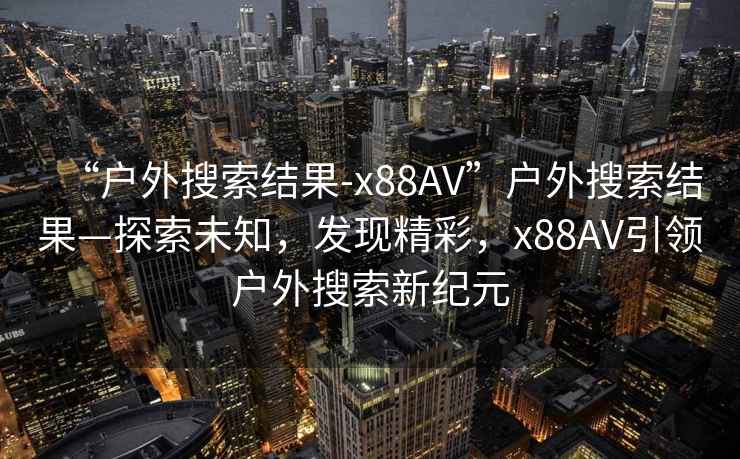 “戶(hù)外搜索結(jié)果-x88AV”戶(hù)外搜索結(jié)果—探索未知，發(fā)現(xiàn)精彩，x88AV引領(lǐng)戶(hù)外搜索新紀(jì)元