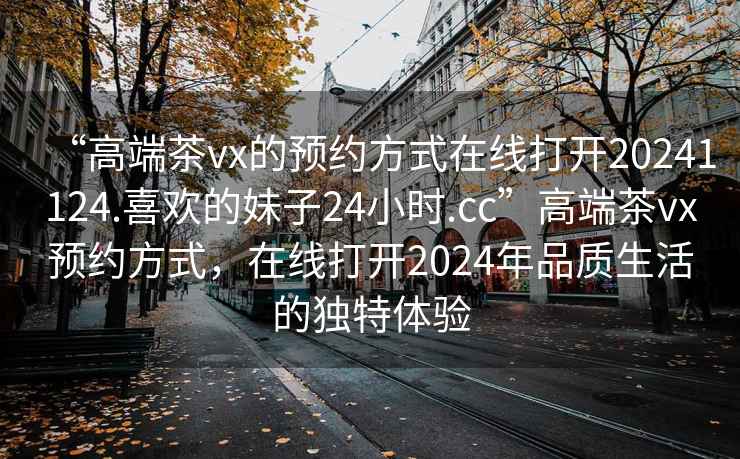 “高端茶vx的預(yù)約方式在線打開20241124.喜歡的妹子24小時(shí).cc”高端茶vx預(yù)約方式，在線打開2024年品質(zhì)生活的獨(dú)特體驗(yàn)