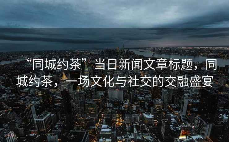 “同城約茶”當(dāng)日新聞文章標(biāo)題，同城約茶，一場(chǎng)文化與社交的交融盛宴