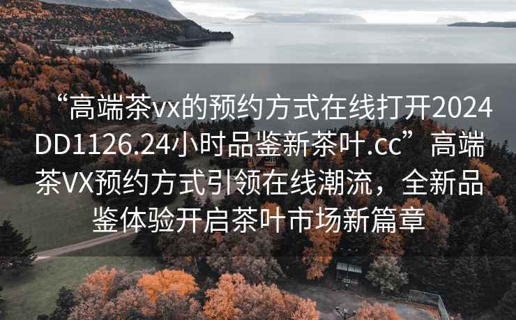 “高端茶vx的預(yù)約方式在線打開2024DD1126.24小時品鑒新茶葉.cc”高端茶VX預(yù)約方式引領(lǐng)在線潮流，全新品鑒體驗開啟茶葉市場新篇章