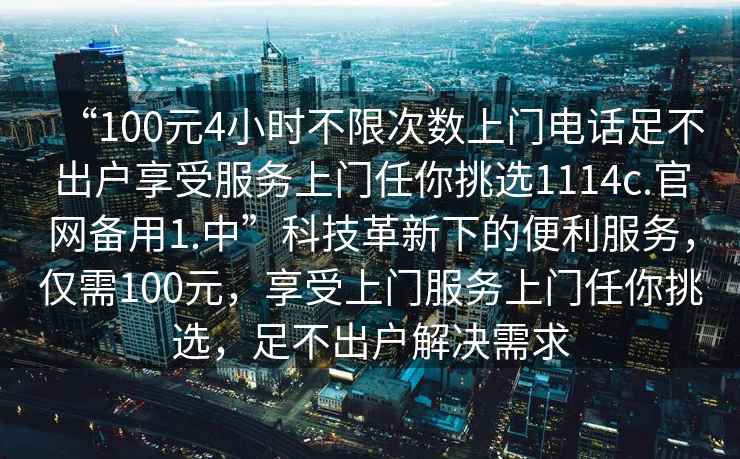 “100元4小時不限次數(shù)上門電話足不出戶享受服務上門任你挑選1114c.官網(wǎng)備用1.中”科技革新下的便利服務，僅需100元，享受上門服務上門任你挑選，足不出戶解決需求