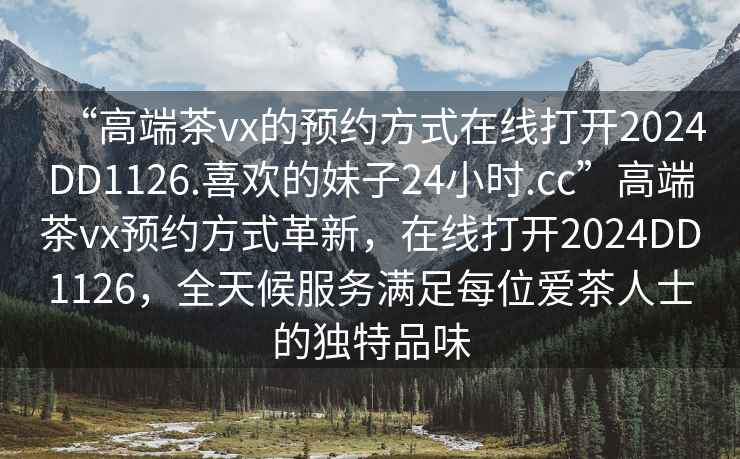 “高端茶vx的預(yù)約方式在線打開2024DD1126.喜歡的妹子24小時(shí).cc”高端茶vx預(yù)約方式革新，在線打開2024DD1126，全天候服務(wù)滿足每位愛茶人士的獨(dú)特品味