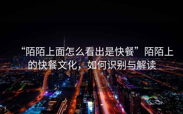 “陌陌上面怎么看出是快餐”陌陌上的快餐文化，如何識別與解讀