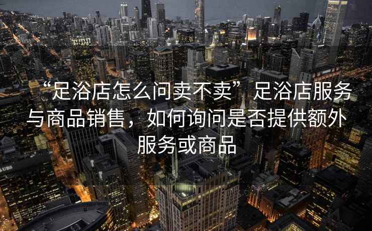 “足浴店怎么問賣不賣”足浴店服務與商品銷售，如何詢問是否提供額外服務或商品