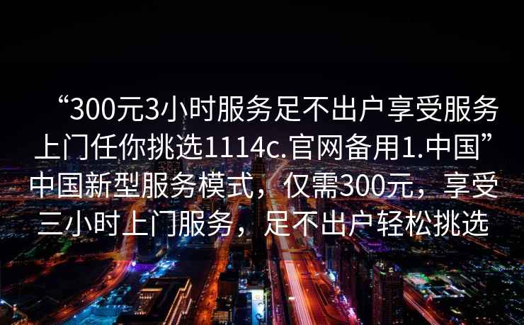 “300元3小時服務足不出戶享受服務上門任你挑選1114c.官網(wǎng)備用1.中國”中國新型服務模式，僅需300元，享受三小時上門服務，足不出戶輕松挑選