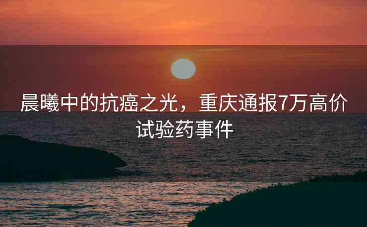 晨曦中的抗癌之光，重慶通報7萬高價試驗藥事件