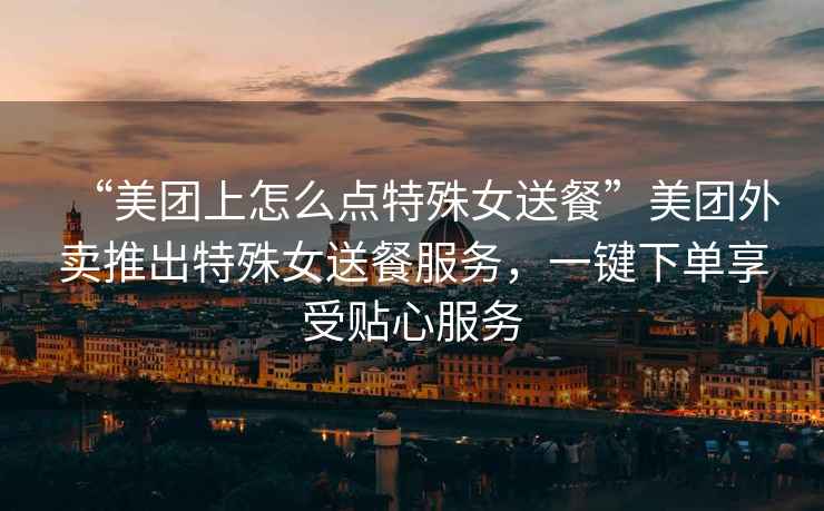 “美團(tuán)上怎么點(diǎn)特殊女送餐”美團(tuán)外賣推出特殊女送餐服務(wù)，一鍵下單享受貼心服務(wù)