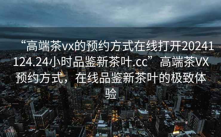 “高端茶vx的預約方式在線打開20241124.24小時品鑒新茶葉.cc”高端茶VX預約方式，在線品鑒新茶葉的極致體驗